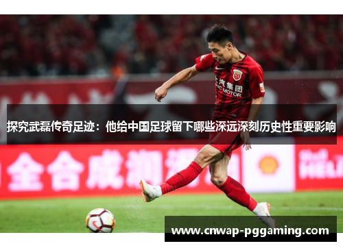探究武磊传奇足迹：他给中国足球留下哪些深远深刻历史性重要影响