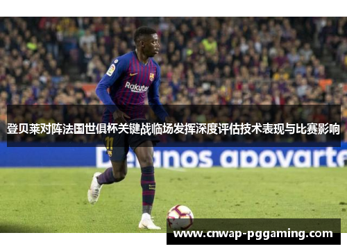登贝莱对阵法国世俱杯关键战临场发挥深度评估技术表现与比赛影响