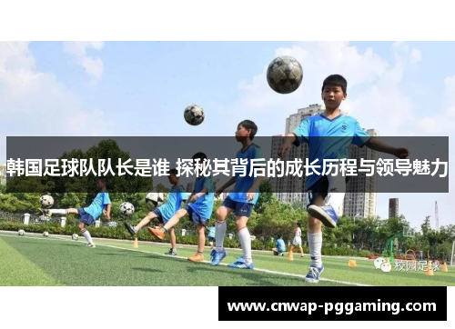 韩国足球队队长是谁 探秘其背后的成长历程与领导魅力