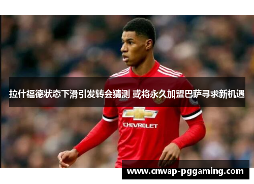 拉什福德状态下滑引发转会猜测 或将永久加盟巴萨寻求新机遇